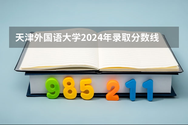 天津外国语大学2024年录取分数线汇总