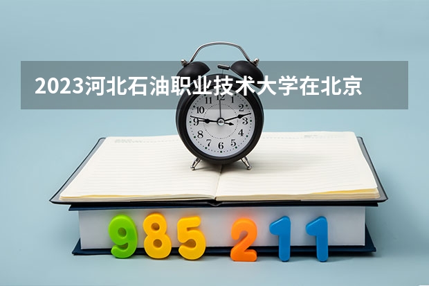 2023河北石油职业技术大学在北京高考专业招生计划(历年招生人数)