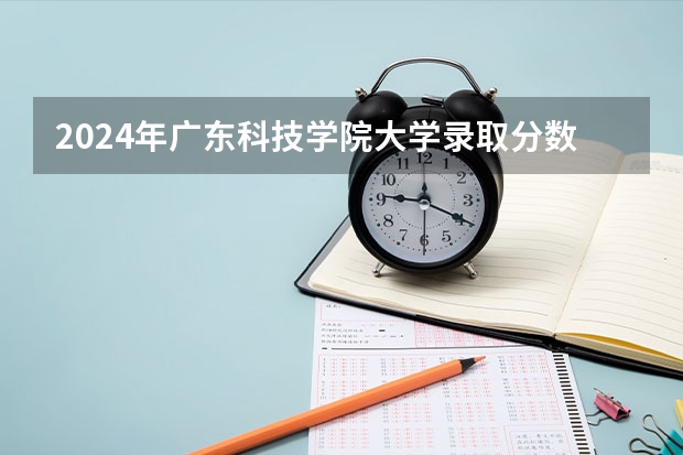 2024年广东科技学院大学录取分数线是多少？