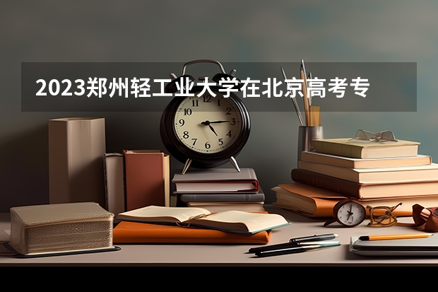 2023郑州轻工业大学在北京高考专业招生计划(历年招生人数)